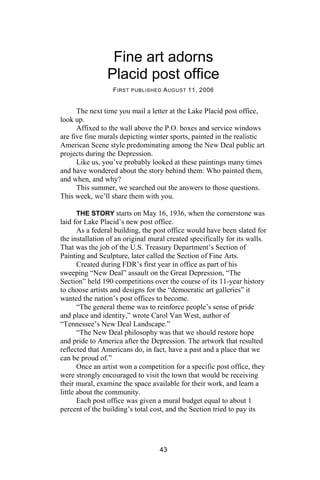 Fine art adorns
                Placid post office
                  F IRST PUBLISHED A UGUST 11, 2006


      The next time you mail a letter at the Lake Placid post office,
look up.
      Affixed to the wall above the P.O. boxes and service windows
are five fine murals depicting winter sports, painted in the realistic
American Scene style predominating among the New Deal public art
projects during the Depression.
      Like us, you’ve probably looked at these paintings many times
and have wondered about the story behind them: Who painted them,
and when, and why?
      This summer, we searched out the answers to those questions.
This week, we’ll share them with you.

       THE STORY starts on May 16, 1936, when the cornerstone was
laid for Lake Placid’s new post office.
       As a federal building, the post office would have been slated for
the installation of an original mural created specifically for its walls.
That was the job of the U.S. Treasury Department’s Section of
Painting and Sculpture, later called the Section of Fine Arts.
       Created during FDR’s first year in office as part of his
sweeping “New Deal” assault on the Great Depression, “The
Section” held 190 competitions over the course of its 11-year history
to choose artists and designs for the “democratic art galleries” it
wanted the nation’s post offices to become.
       “The general theme was to reinforce people’s sense of pride
and place and identity,” wrote Carol Van West, author of
“Tennessee’s New Deal Landscape.”
       “The New Deal philosophy was that we should restore hope
and pride to America after the Depression. The artwork that resulted
reflected that Americans do, in fact, have a past and a place that we
can be proud of.”
       Once an artist won a competition for a specific post office, they
were strongly encouraged to visit the town that would be receiving
their mural, examine the space available for their work, and learn a
little about the community.
       Each post office was given a mural budget equal to about 1
percent of the building’s total cost, and the Section tried to pay its




                                   43
 