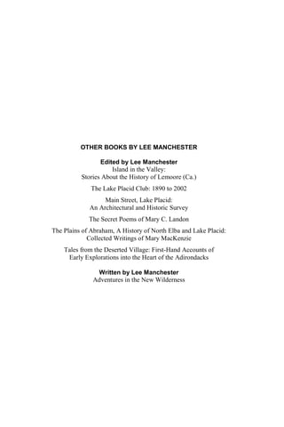 OTHER BOOKS BY LEE MANCHESTER

                 Edited by Lee Manchester
                     Island in the Valley:
          Stories About the History of Lemoore (Ca.)
              The Lake Placid Club: 1890 to 2002
                  Main Street, Lake Placid:
             An Architectural and Historic Survey
             The Secret Poems of Mary C. Landon
The Plains of Abraham, A History of North Elba and Lake Placid:
             Collected Writings of Mary MacKenzie
    Tales from the Deserted Village: First-Hand Accounts of
     Early Explorations into the Heart of the Adirondacks

               Written by Lee Manchester
              Adventures in the New Wilderness
 