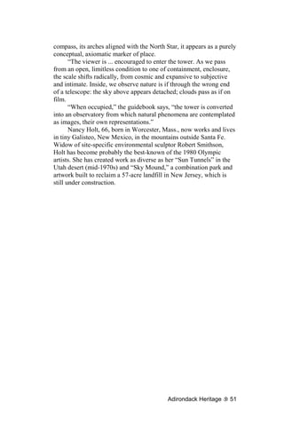 compass, its arches aligned with the North Star, it appears as a purely
conceptual, axiomatic marker of place.
       “The viewer is ... encouraged to enter the tower. As we pass
from an open, limitless condition to one of containment, enclosure,
the scale shifts radically, from cosmic and expansive to subjective
and intimate. Inside, we observe nature is if through the wrong end
of a telescope: the sky above appears detached; clouds pass as if on
film.
       “When occupied,” the guidebook says, “the tower is converted
into an observatory from which natural phenomena are contemplated
as images, their own representations.”
       Nancy Holt, 66, born in Worcester, Mass., now works and lives
in tiny Galisteo, New Mexico, in the mountains outside Santa Fe.
Widow of site-specific environmental sculptor Robert Smithson,
Holt has become probably the best-known of the 1980 Olympic
artists. She has created work as diverse as her “Sun Tunnels” in the
Utah desert (mid-1970s) and “Sky Mound,” a combination park and
artwork built to reclaim a 57-acre landfill in New Jersey, which is
still under construction.




                                            Adirondack Heritage     51
 