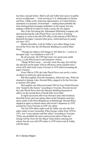 less than a decade before. Both Loeb and Tubby had careers in public
service as diplomats — Loeb serving as U.S. ambassador to Guinea
and Peru, Tubby as the American representative to United Nations
operations in Lausanne, Switzerland — making them probably the
most distinguished newspaper publishers in the region, but also
making it difficult for them to really oversee the two papers.
      One of the first things the Adirondack Publishing Company did
upon purchasing the Lake Placid News was to hire a wrecking
company to come to the old LPN office at the bottom of Mill Hill to
demolish the paper’s ancient letter press, which had been in steady
use since 1912.
      Shortly thereafter, Loeb & Tubby’s new editor Marge Lamy
moved the News into the old Masonic Building on central Main
Street.
      “Though our address will change to 103 Main St.,” a notice in
the paper read, “our telephone is still 118.”
      By all accounts, the LPN had some very good years under
Lamy, a Lake Placid native and Enterprise veteran.
      “Marge Wilson Lamy ... not only wrote the copy, but sold the
ads and laid out the paper with an efficiency rarely equaled since,”
wrote LPN staff writer Laura Viscome in 1978 while recounting the
paper’s history.
      From 1966 to 1970, the Lake Placid News was run by a series
of editors in relatively rapid succession:
      Bill McLaughlin, from the Enterprise, followed Lamy. When he
returned to Saranac Lake, Howard Riley stepped in for the first time
as interim LPN editor.
      McLaughlin was followed around 1967 by Faye Fishel Howard,
who “leaned to the literary” according to Viscome. Howard moved
the Lake Placid News from the Masonic Building basement to
offices on the second floor of North Elba Town Hall.
      In rapid succession after Faye Howard came John Griebsch,
then Bob Goetz, previous sports editor at the Enterprise and later
sports editor at the Press Republican in Plattsburgh. Howard Riley
stepped in again as interim editor after Goetz’s departure in 1970,
assisted by Laura Viscome as LPN city editor.
      The last LPN editor under Loeb & Tubby was also the first
editor under its new ownership. Ellen George, editor from 1970 to
1971, was “a true reporter and fine editor” according to Viscome.
“Ellen was probably the most controversial editor of that era.”
George left the News for the Maine Times before entering law
school, but she was still LPN editor in 1970 when Loeb & Tubby
sold the paper.




54   Olympic Region
 