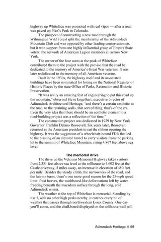 highway up Whiteface was promoted with real vigor — after a road
was paved up Pike’s Peak in Colorado.
      The prospect of constructing a new road through the
Wilmington Wild Forest split the membership of the Adirondack
Mountain Club and was opposed by other leading conservationists,
but it won support from one highly influential group of Empire State
voters: the network of American Legion members all across New
York.
      The owner of the four acres at the peak of Whiteface
contributed them to the project with the proviso that the road be
dedicated to the memory of America’s Great War veterans. It was
later rededicated to the memory of all American veterans.
      Built in the 1930s, the highway itself and its associated
buildings have been nominated for listing on the National Register of
Historic Places by the state Office of Parks, Recreation and Historic
Preservation.
      “It was really an amazing feat of engineering to put this road up
the mountain,” observed Steve Engelhart, executive director of
Adirondack Architectural Heritage, “and there’s a certain aesthetic to
the road, to the retaining walls, that sort of thing, that’s of the era.
Even the very idea that there should be an aesthetic element to a
road-building project was a reflection of the time.”
      The construction project was dedicated in 1929 by New York
Governor Franklin Delano Roosevelt. Six years later, Roosevelt
returned as the American president to cut the ribbon opening the
highway. It was the suggestion of a wheelchair-bound FDR that led
to the blasting of an elevator tunnel to carry visitors from the parking
lot to the summit of Whiteface Mountain, rising 4,867 feet above sea
level.

                          The memorial drive
       The drive up the Veterans Memorial Highway takes visitors
from 2,351 feet above sea level at the tollhouse to 4,602 feet at the
Castle driveway, 5 miles away, an increase in elevation of 450 feet
per mile. Besides the steady climb, the narrowness of the road, and
the hairpin turns, there’s one more good reason for the 25-mph speed
limit: frost heaves, the washboard-like deformations left by water
freezing beneath the macadam surface through the long, cold
Adirondack winter.
       The weather at the top of Whiteface is mercurial. Standing by
itself, with no other high peaks nearby, it catches every bit of
weather that passes through northwestern Essex County. One day
you’ll come, and the chalkboard displayed on the tollhouse wall will




                                             Adirondack Heritage     69
 