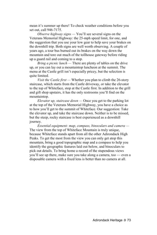 mean it’s summer up there! To check weather conditions before you
set out, call 946-7175.
      Observe highway signs — You’ll see several signs on the
Veterans Memorial Highway: the 25-mph speed limit, for one, and
the suggestion that you use your low gear to help save your brakes on
the downhill trip. Both signs are well worth observing. A couple of
years ago, a tour bus burned out its brakes on the way down the
mountain and tore out much of the tollhouse gateway before riding
up a guard rail and coming to a stop.
      Bring a picnic lunch — There are plenty of tables on the drive
up, or you can lay out a mountaintop luncheon at the summit. The
menu at the Castle grill isn’t especially pricey, but the selection is
quite limited.
      Visit the Castle first — Whether you plan to climb the 26-story
staircase, which starts from the Castle driveway, or take the elevator
to the top of Whiteface, stop at the Castle first. In addition to the grill
and gift shop upstairs, it has the only restrooms you’ll find on the
mountaintop.
      Elevator up, staircase down — Once you get to the parking lot
at the top of the Veterans Memorial Highway, you have a choice as
to how you’ll get to the summit of Whiteface. Our suggestion: Take
the elevator up, and take the staircase down. Neither is to be missed,
but the steep, rocky staircase is best experienced as a downhill
journey.
      Essential equipment: map, compass, binoculars and camera —
The view from the top of Whiteface Mountain is truly unique,
because Whiteface stands apart from all the other Adirondack High
Peaks. To get the most from the view you can only get atop this
mountain, bring a good topographic map and a compass to help you
identify the geographic features laid out below, and binoculars to
pick out details. To bring home a record of the stupendous views
you’ll see up there, make sure you take along a camera, too — even a
disposable camera with a fixed lens is better than no camera at all.




                                              Adirondack Heritage       73
 