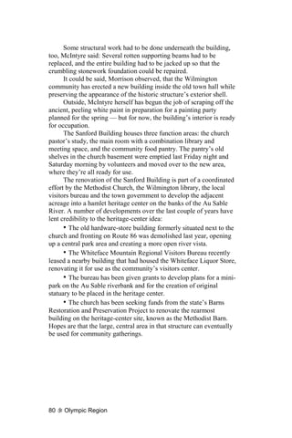Some structural work had to be done underneath the building,
too, McIntyre said: Several rotten supporting beams had to be
replaced, and the entire building had to be jacked up so that the
crumbling stonework foundation could be repaired.
      It could be said, Morrison observed, that the Wilmington
community has erected a new building inside the old town hall while
preserving the appearance of the historic structure’s exterior shell.
      Outside, McIntyre herself has begun the job of scraping off the
ancient, peeling white paint in preparation for a painting party
planned for the spring — but for now, the building’s interior is ready
for occupation.
      The Sanford Building houses three function areas: the church
pastor’s study, the main room with a combination library and
meeting space, and the community food pantry. The pantry’s old
shelves in the church basement were emptied last Friday night and
Saturday morning by volunteers and moved over to the new area,
where they’re all ready for use.
      The renovation of the Sanford Building is part of a coordinated
effort by the Methodist Church, the Wilmington library, the local
visitors bureau and the town government to develop the adjacent
acreage into a hamlet heritage center on the banks of the Au Sable
River. A number of developments over the last couple of years have
lent credibility to the heritage-center idea:
      • The old hardware-store building formerly situated next to the
church and fronting on Route 86 was demolished last year, opening
up a central park area and creating a more open river vista.
      • The Whiteface Mountain Regional Visitors Bureau recently
leased a nearby building that had housed the Whiteface Liquor Store,
renovating it for use as the community’s visitors center.
      • The bureau has been given grants to develop plans for a mini-
park on the Au Sable riverbank and for the creation of original
statuary to be placed in the heritage center.
      • The church has been seeking funds from the state’s Barns
Restoration and Preservation Project to renovate the rearmost
building on the heritage-center site, known as the Methodist Barn.
Hopes are that the large, central area in that structure can eventually
be used for community gatherings.




80   Olympic Region
 