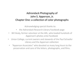 Adirondack Photography of
                   John S. Apperson, Jr.
       Chapter One: a collection of color photographs

                  Acknowledging special thanks to:
         • the Adirondack Research Library Facebook page
 • Bill Healy, former volunteer at the ARL, who loaded hundreds of
                    Apperson’s photos onto Facebook
• Union College, current owners and stewards of the Paul Schaefer
                   Library and the Apperson collection
  • “Apperson Associates” who devoted so many long hours to the
     preservation and care of the letters, photographs, and films.
 