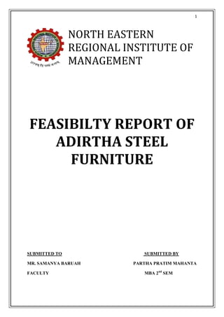 1



               NORTH EASTERN
               REGIONAL INSTITUTE OF
               MANAGEMENT




FEASIBILTY REPORT OF
   ADIRTHA STEEL
     FURNITURE




SUBMITTED TO                SUBMITTED BY

MR. SAMANYA BARUAH       PARTHA PRATIM MAHANTA

FACULTY                     MBA 2nd SEM
 
