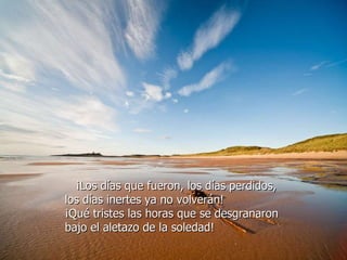 ¡Los días que fueron, los días perdidos,  los días inertes ya no volverán!  ¡Qué tristes las horas que se desgranaron  bajo el aletazo de la soledad!  