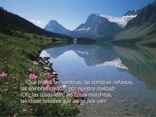 ¡Qué tristes las sombras, las sombras nefastas,  las sombras creadas por nuestra maldad!  ¡Oh, las cosas idas, las cosas marchitas,  las cosas celestes que así se nos van!  