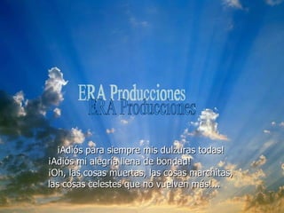 ¡Adiós para siempre mis dulzuras todas!  ¡Adiós mi alegría llena de bondad!  ¡Oh, las cosas muertas, las cosas marchitas,  las cosas celestes que no vuelven más!... ERA Producciones 