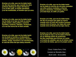 Gracias a la vida, que me ha dado tanto
me dio dos luceros, que cuando los abro      Gracias a la vida, que me ha dado tanto
perfecto distingo lo negro del blanco        me ha dado la marcha de mis pies cansados
y en el alto cielo, su fondo estrellado      con ellos anduve ciudades y charcos
y en las multitudes, el hombre que yo amo.   playas y desiertos, montañas y llanos
                                             y la casa tuya, tu calle y tu patio.




Gracias a la vida, que me ha dado tanto      Gracias a la vida, que me ha dado tanto
me ha dado el oí que en todo su ancho        me dio el corazon que agita su marco
graba noche y días grillos y canarios        cuando miro el fruto del cerebro humano
martillos, turbinas, ladrídos, chubascos     cuando miro el bueno, tan lejos del malo
a la voz tan terna de mi bien amado.         cuando miro el fondo de tus ojos claros.



                                             Gracias a la vida, que me ha dado tanto
Gracias a la vida, que me ha dado tanto      me ha dado la risa y me ha dado el llanto
me ha dado el sonido y el abecedario         así yo distingo dicha de quebranto
con él las palabras que pienso y declaro     los dos materiales que forman mi canto
madre, amigo, hermano y luz alumbrando.      y el canto de ustedes, que es el mismo canto
la ruta del alma del que estoy amando.       y el canto de todos, que es mi propio canto.




                                                       [Texto: Violeta Parra, Chile.
                                                      Cantado de Mercedes Sosa :
                                                        09.07.1935 – 04.10.2009]
 