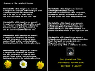 <Gracias a la vida> (englisch) Songtext


thanks to life, which has given me so much          thanks to life, which has given me so much
it has given me two eyes, and when I open them      it has kept my tired feet walking
I clearly distinguish black from white              with them i walked through cities and puddles,
and in the high sky, its starry depths,             beaches and deserts, mountains and plains
and from the crowds, the man that I love.           and your house, your street and your courtyard.


thanks to life, which has given me so much
                                                    thanks to life, which has given me so much
it has given me hearing, which in all its breadth
                                                    it gave me my heart, which shakes its frame
day and night records crickets and canaries,
                                                    when I look at the fruit of the human brain
hammers, turbines, barking, dark clouds,
                                                    when I look at good ones so far from bad ones
and the tender voice of my beloved one.
                                                    when I look at the bottom of your light-color eyes.


thanks to life, which has given me so much
it has given me sound and the alphabet              thanks to life, which has given me so much
and with it the words to think and speak            it has given me laughter and it has given me tears
mother, friend, brother, and the light that         thus I distinguish between joy and pain,
brightens the path of the soul of my loved one.     they are all elements of my song
                                                    and of your song, which is all one and the same.


thanks to life, which has given me so much
it has given me sound and the alphabet
and with it the words to think and speak
mother, friend, brother, and the light that
brightens the path of the soul of my loved one.
                                                                   [text: Violeta Parra, Chile.
                                                                interpreted by: Mercedes Sosa :
                                                                   09.07.1935 – 04.10.2009]
 