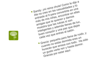 Sandy: ¡mi reina chula! Como le dije a Ale no creo en las casualidades y tú entraste al It para convertirte en una más de mis niñas, encontrar en ellas amigas que te quieren y darnos muestra que las rubias sí son inteligentes y además llenas de luz, buen corazón y una paz que dejas cada vez que entras al salón.Grecia: pequeña pero llena de ruido, y cuando no estás dormida eres un huracán que arrasa con todo.  Ha sido un gusto verte reír y hasta dormir. Gracias por estar aquí.