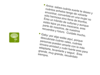 Anina: sabes cuánta suerte te deseo y cuántos anhelos tengo de volverte encontrar, convertida en una mujer no sólo hermosa sino llena de triunfos.  Eres un híbrido de culturas y aunque estés lejos ya eres mexicana, eres parte de nosotros, de nuestros recuerdos y futuro.  Cuídate mucho.Gaby: por algo estás aquí, porque descubriste cuánto vales, cuántas personas pueden amarte con la más sincera amistad y cuán fuerte eres para adaptarte, levantarte y seguir.  Eres grande, muy grande, recuérdalo siempre.