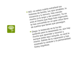 MO: no sabes cuánto extrañaré tus historias de familia, tus ojos amables, tu inocencia y tu ternura. Has crecido mucho (a lo largo y del corazón). Ya no eres el mismo que llegó todo ingenuote, te has convertido en un gran chico lleno de sueños que tienes que perseguir.Diego: lo testarudo se te ha ido quitando pero lo despistado no, aún hay mucho que aprender y recorrer y aunque estés aquí cerquita, no será lo mismo. Saliste de tu caparazón y has mostrado tu carácter y tu personalidad. Estoy orgullosa.