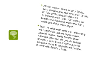 Alexis: eres un chico tenaz y fuerte, pero tienes que aprender que en la vida no hay  pretexto que valga sino esfuerzo que se haga. Aprovecha tus buenas cualidades que son muchas y verás que alto puedes llegar.Mike: yo sé que no somos el Jefferson y no cumplimos con tus expectativas, pero ha sido un gusto tenerte entre nosotros, aprender de golf, de cultura general y de tu buen corazón a pesar de que a veces te empeñes en parecer lo contrario. Suerte y éxito.