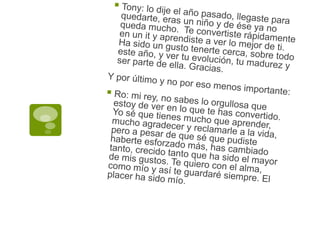 Tony: lo dije el año pasado, llegaste para quedarte, eras un niño y de ése ya no queda mucho.  Te convertiste rápidamente en un it y aprendiste a ver lo mejor de ti.  Ha sido un gusto tenerte cerca, sobre todo este año, y ver tu evolución, tu madurez y ser parte de ella. Gracias.Y por último y no por eso menos importante:Ro: mi rey, no sabes lo orgullosa que estoy de ver en lo que te has convertido. Yo sé que tienes mucho que aprender, mucho agradecer y reclamarle a la vida, pero a pesar de que sé que pudiste haberte esforzado más, has cambiado tanto, crecido tanto que ha sido el mayor de mis gustos. Te quiero con el alma, como mío y así te guardaré siempre. El placer ha sido mío.