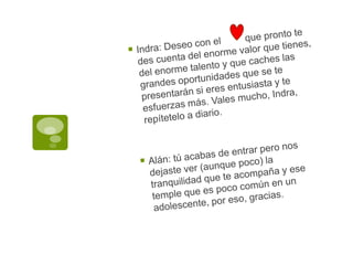 Indra: Deseo con el         que pronto te des cuenta del enorme valor que tienes, del enorme talento y que caches las grandes oportunidades que se te presentarán si eres entusiasta y te esfuerzas más. Vales mucho, Indra, repítetelo a diario.Alán: tú acabas de entrar pero nos dejaste ver (aunque poco) la tranquilidad que te acompaña y ese temple que es poco común en un adolescente, por eso, gracias.