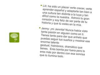 Lilí: ha sido un placer verte crecer, verte aprender español y adaptarte tan bien a una cultura tan distinta a la tuya y tan difícil como la nuestra.  Admiro tu gran corazón y soy feliz de ser parte de tu historia y que tú estés en la mía. Jenny: ¡mi Jennita! Nunca había visto tanta pasión en alguien como en ti.  Tienes tanto para dar que anhelo que puedas seguir tus sueños y mostrar ese enorme talento gestual, histriónico, dramático que tienes.  Eres bonita por fuera pero lo eres más por dentro con esa sonrisa que lo ilumina todo.