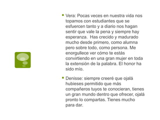 Vera: Pocas veces en nuestra vida nos topamos con estudiantes que se esfuercen tanto y a diario nos hagan sentir que vale la pena y siempre hay esperanza.  Has crecido y madurado mucho desde primero, como alumna pero sobre todo, como persona. Me enorgullece ver cómo te estás convirtiendo en una gran mujer en toda la extensión de la palabra. El honor ha sido mío.Denisse: siempre creeré que ojalá hubieses permitido que más compañeros tuyos te conocieran, tienes un gran mundo dentro que ofrecer, ojalá pronto lo compartas. Tienes mucho para dar.