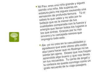 Mi Pau: eres una niña grande y sigues siendo una niña. Me superas en estatura pero me sigues causando una sensación de profunda ternura.   Tú sí sabes lo que vales y no sólo por tu belleza que es la menor de tus cualidades comparada con la fuerza y energía que llenan todos los lugares a los que entras. Gracias por tu risa sincera y tu carcajada sonora que impregna todo esto.Ale: yo no creo en la casualidades y agradezco que este último año estés aquí para hacer que mi Rodrigo no se sienta tan ajeno.  Deseo que nos hayas aprendido algo bueno y que nos lleves en tus recuerdos.  Tu carita de ángel y tu cortesía se queda conmigo como un grato recuerdo de tu viaje pasajero.