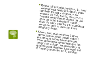 Ericka: Mi chiquita preciosa. Sí, eres voluntariosa hasta el tuétano, pero también franca y sincera, y por encima de todo fuerte, tenaz y con buenos sentimientos detrás de una cara de fuchi. Extrañaré nuestro ritual de amor apache y tu sudadera verde durante el invierno. Eres mágica y única.Karen: creo que en estos 3 años aprendiste muchas cosas sobre ti misma que debes llevar siempre. Pero sobre todo aprendiste que los amigos se cuidan, se protegen y te quieren para siempre. Los tuyos así lo hacen y lo harán, no lo olvides.