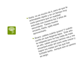Karla: no se mucho de ti, pero sé que te aclimataste rápido y en un tiempo muy corto pareciera que en realidad estuviste con nosotros los 3 años de secundaria.  Tienes mucho encanto, Karla, ojalá sepas aprovecharlo.Álvaro: ¡sabes cuánto quiero! Y cuánto confío en que llegaras lejos.  Este año te relajaste pero no hay nada de malo en ello, sabes porque camino vas y me encantará estar ahí para verte crecer y lograr tus metas por las que has luchado tanto,  aunque aún el camino es largo.