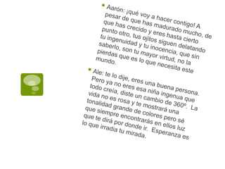 Aarón: ¡qué voy a hacer contigo! A pesar de que has madurado mucho, de que has crecido y eres hasta cierto punto otro, tus ojitos siguen delatando tu ingenuidad y tu inocencia, que sin saberlo, son tu mayor virtud, no la pierdas que es lo que necesita este mundo.Ale: te lo dije, eres una buena persona. Pero ya no eres esa niña ingenua que todo creía, diste un cambio de 360º.  La vida no es rosa y te mostrará una tonalidad grande de colores pero sé que siempre encontrarás en ellos luz que te dirá por donde ir.  Esperanza es lo que irradia tu mirada.