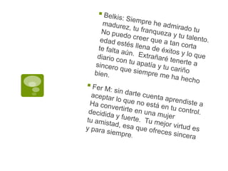 Belkis: Siempre he admirado tu madurez, tu franqueza y tu talento. No puedo creer que a tan corta edad estés llena de éxitos y lo que te falta aún.  Extrañaré tenerte a diario con tu apatía y tu cariño sincero que siempre me ha hecho bien.Fer M: sin darte cuenta aprendiste a aceptar lo que no está en tu control. Ha convertirte en una mujer decidida y fuerte.  Tu mejor virtud es tu amistad, esa que ofreces sincera y para siempre.