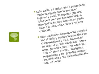 Lalo: Lalito, mi amigo, aún a pesar de tu madurez sigues siendo ese joven ingenuo y jovial. Te esperan grandes retos pero creo que has aprendido a manejarlos, ha sido siempre un gusto estar a tu lado, escucharte y haberte conocido.Xavi: Javiercito, dicen que las estrellas son el límite y contigo lo creo. Eres un chico excelente y así lo llevo en mi corazón, la excelencia de estros tres años, ganada a pulso, ha sido tuya.  Eres un chico maduro, inteligente, responsable y con grandes amigos, determinado y eso es invaluable. Ha sido un honor.