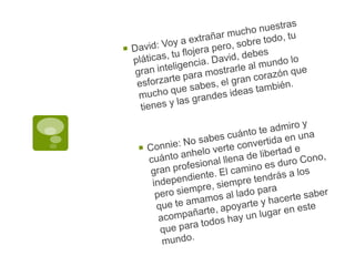 David: Voy a extrañar mucho nuestras pláticas, tu flojera pero, sobre todo, tu gran inteligencia. David, debes esforzarte para mostrarle al mundo lo mucho que sabes, el gran corazón que tienes y las grandes ideas también.Connie: No sabes cuánto te admiro y cuánto anhelo verte convertida en una gran profesional llena de libertad e independiente. El camino es duro Cono, pero siempre, siempre tendrás a los que te amamos al lado para acompañarte, apoyarte y hacerte saber que para todos hay un lugar en este mundo.