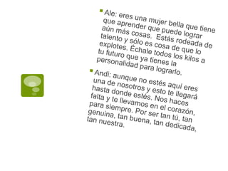 Ale: eres una mujer bella que tiene que aprender que puede lograr aún más cosas.  Estás rodeada de talento y sólo es cosa de que lo explotes. Échale todos los kilos a tu futuro que ya tienes la personalidad para lograrlo.Andi: aunque no estés aquí eres una de nosotros y esto te llegará hasta donde estés. Nos haces falta y te llevamos en el corazón, para siempre. Por ser tan tú, tan genuina, tan buena, tan dedicada, tan nuestra.