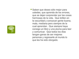 Saben que deseo sólo mejor para ustedes, que aprenda de los errores, que se dejen sorprender por las cosas hermosas de la vida.  Que brillen en la oscuridad y conozcan gente buena, mala, mediana pero siempre de la cual aprendan.  Que siempre haya consigo un libro y una pluma para leer y comunicar.  Que todos los días tengan ganas de ser mejores personas y regresarle al mundo lo que les ha sido otorgado.