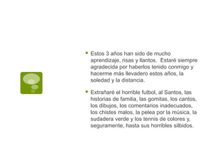 Estos 3 años han sido de mucho aprendizaje, risas y llantos.  Estaré siempre agradecida por haberlos tenido conmigo y hacerme más llevadero estos años, la soledad y la distancia.Extrañaré el horrible futbol, al Santos, las historias de familia, las gomitas, los cantos, los dibujos, los comentarios inadecuados, los chistes malos, la pelea por la música, la sudadera verde y los tennis de colores y, seguramente, hasta sus horribles silbidos.  