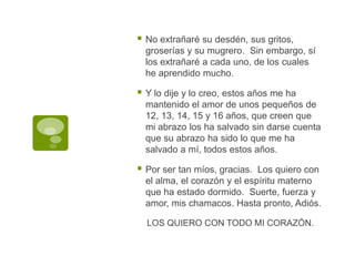 No extrañaré su desdén, sus gritos, groserías y su mugrero.  Sin embargo, sí los extrañaré a cada uno, de los cuales he aprendido mucho.Y lo dije y lo creo, estos años me ha mantenido el amor de unos pequeños de 12, 13, 14, 15 y 16 años, que creen que mi abrazo los ha salvado sin darse cuenta que su abrazo ha sido lo que me ha salvado a mí, todos estos años.Por ser tan míos, gracias.  Los quiero con el alma, el corazón y el espíritu materno que ha estado dormido.  Suerte, fuerza y amor, mis chamacos. Hasta pronto, Adiós. LOS QUIERO CON TODO MI CORAZÓN.