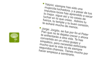 Yatzini: siempre has sido una mujercita luchadora, y a pesar de tus impulsos locos has aprendido a sacar lo mejor, sigue así y no ceses de luchar en lo que crees.  Admiro tu fuerza, tu temple y tu buen corazón, te echaré mucho de menos.Jorge: Jorgito, se fue por fin el Peter Pan que no te dejaba crecer y ahora te enfrentarás a otra vida. Te has convertido en un chico guapo y simpático, pero necesitas esforzarte mucho que la vida no da siempre segundos chances. Tienes mucho por hacer empieza a sembrarlo.
