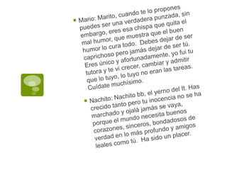 Mario: Marito, cuando te lo propones puedes ser una verdadera punzada, sin embargo, eres esa chispa que quita el mal humor, que muestra que el buen humor lo cura todo.  Debes dejar de ser caprichoso pero jamás dejar de ser tú.  Eres único y afortunadamente, yo fui tu tutora y te vi crecer, cambiar y admitir que lo tuyo, lo tuyo no eran las tareas. Cuídate muchísimo.Nachito: Nachito bb, el yerno del It. Has crecido tanto pero tu inocencia no se ha marchado y ojalá jamás se vaya, porque el mundo necesita buenos corazones, sinceros, bondadosos de verdad en lo más profundo y amigos leales como tú.  Ha sido un placer.