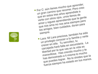 Fer C: aún tienes mucho que aprender, un gran camino que recorrer. Pero creo que en estos tres años aprendiste a verte con otros ojos, unos llenos de amor y sigues aprendiendo que la gente que nos ama no nos ama siempre pero los amigos, bien cuidados, duran para siempre.Lara: Mi Lara preciosa, también ha sido un privilegio conocer a tu familia y verte crecer en ella.  Tu sencillez, tu carcajada hará falta en secundaria.  La libertad por la que vas en la vida es maravillosa.  Has crecido mucho y te has demostrado a ti misma lo mucho que puedes lograr.  No lo olvides que la fuerza siempre ha estado en tus manos.
