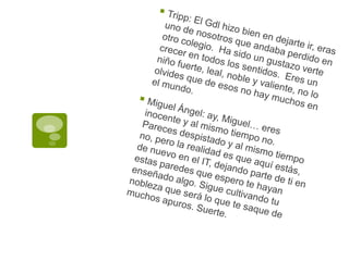 Tripp: El Gdl hizo bien en dejarte ir, eras uno de nosotros que andaba perdido en otro colegio.  Ha sido un gustazo verte crecer en todos los sentidos.  Eres un niño fuerte, leal, noble y valiente, no lo olvides que de esos no hay muchos en el mundo.Miguel Ángel: ay, Miguel… eres inocente y al mismo tiempo no.  Pareces despistado y al mismo tiempo no, pero la realidad es que aquí estás, de nuevo en el IT, dejando parte de ti en estas paredes que espero te hayan enseñado algo. Sigue cultivando tu nobleza que será lo que te saque de muchos apuros. Suerte.