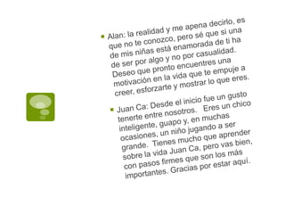 Alan: la realidad y me apena decirlo, es que no te conozco, pero sé que si una de mis niñas está enamorada de ti ha de ser por algo y no por casualidad.  Deseo que pronto encuentres una motivación en la vida que te empuje a creer, esforzarte y mostrar lo que eres.Juan Ca: Desde el inicio fue un gusto tenerte entre nosotros.   Eres un chico inteligente, guapo y, en muchas ocasiones, un niño jugando a ser grande.  Tienes mucho que aprender sobre la vida Juan Ca, pero vas bien, con pasos firmes que son los más importantes. Gracias por estar aquí. 