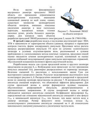 11
Из-за жестко фиксированного
внутреннего диаметра проходного ЭМАП
область его применения ограничивается
цилиндрическими изделиями, имеющими
одинаковый диаметр по всей длине, однако,
существует множество цилиндрических
объектов контроля, имеющих локальные
увеличения диаметра в виде галтельных
переходов, высаженых концов головок
насосных штанг, резьбы большего диаметра,
сварки. Для контроля таких объектов
разработан проходной ЭМАП разъемного типа (рисунок 5, патент № 179018 РФ).
В третьей главе разработана модель и исследован акустический тракт ЭМА
ЗТМ в зависимости от характеристик объекта (диаметр, материал) и параметров
контроля (частота, форма зондирующего импульса). Предложен метод расчета
процесса распространения импульсов УЗ волн по сечению эллиптического
цилиндра в условиях излучения-приема волн, реализованный в лучевом
приближении и с использованием метода конечных элементов, предложен способ
оценки овальности сечения цилиндрических изделий, основанный на оценке
периода огибающей модулированной серии импульсов многократных отражений,
обусловленной искажением волнового фронта акустической волны.
Разработанная модель для случая продольной волны и круглого цилиндра
представлена на рисунке 6, а. Возбуждение волн происходит за счет приложения
импульса смещений U(t), равномерно распределенных по периметру цилиндра.
Величина смещений U0 рассчитана с использованием закона Гука для
всестороннего однородного сжатия. Результат моделирования акустического поля
иллюстрирует рисунок 6, б. Распределения смещений в поперечной и продольной
волне по диаметру цилиндра представлены на рисунке 7. В центральной области
амплитуда смещений возрастает, что объясняется эффектом фокусировки. Для
случая продольной волны в центре формируются нулевые смещения,
обусловленные расфазировкой импульсов, распространяющихся в
противоположных направлениях. В случае поперечной волны в центре
наблюдается максимум амплитуды смещений. Коэффициент фокусировки Kф,
определяемый как отношение максимальной амплитуды смещений в зоне фокуса
Umax к минимальной амплитуде Umin, тем больше, чем выше частота волн и
диаметр цилиндра. Размер фокусного пятна (площадь кольца Sф,
соответствующего уменьшению амплитуды смещений на 6 дБ относительно
максимального значения) уменьшается с увеличением частоты волн.
Рисунок 5 – Разъемный ЭМАП
на объекте контроля
 