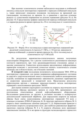14
При наличии эллиптичности сечения наблюдается модуляция в огибающей
амплитуд импульсов многократных отражений с периодом огибающей импульсов
te, также происходит изменение положения эхо-импульса на временной оси
(запаздывание эхо-импульса по времени Δtn в сравнении с круглым сечением
радиуса r1), существеннее выраженное на дальних отражениях (рисунок 10, а). На
рисунке 10, б представлены графики зависимостей периода огибающей импульсов
te и параметра разности времен прихода Δt10 10-го эхо-импульса от эллиптичности.
а б
Рисунок 10 – Форма 10-го эхо-импульса в серии многократных отражений при
различной эллиптичности Δ (частота f=1 МГц, r1=10 мм) (а), зависимости
периода огибающей te и разности времен прихода Δt10 10-го эхо-импульса от
эллиптичности Δ (f=3 МГц) (б)
По результатам вероятностно-статистического анализа полученных
осциллограмм обнаружено, что с ростом эллиптичности увеличивается максимум
плотности вероятности, при этом среднеквадратическое отклонение данных в
массиве уменьшается. Совместное использование предложенных информативных
параметров позволяет с достаточной точностью оценить эллиптичность сечения
цилиндра, как в области малых, так и больших значений.
В четвертой главе исследована возможность использования ЭМА ЗТМ на
многократных отражениях для оценки напряженно-деформированного состояния
(в упругой и упругопластической зонах) и механических свойств цилиндрических
изделий, основанная на корреляционных зависимостях указанных характеристик
со скоростями продольной и поперечной волн. Представлены результаты
дефектоскопии прутков с помощью зеркально-теневого метода многократных
отражений с использованием проходных ЭМАП.
Для оценки влияния структурного состояния на скорость акустических волн
использованы образцы пруткового проката из стали 40Х, применяемого для
изготовления ответственных деталей нефтедобывающего оборудования.
Исследования проводилась на прутках в состоянии поставки и подвергнутых
дополнительной термической обработке. Для определения скорости на каждом
образце были сняты осциллограммы многократных отражений УЗ волн с
помощью установки ДЭМА-П (рисунок 4). В структуре мартенсита (образец № 1)
скорость имеет минимальное значение (рисунок 11, а). Нормализация приводит к
увеличению скорости ультразвуковых волн. Для наиболее равновесных ферритно-
перлитных структур (образцы № 4 и 5) скорости объемных волн принимают
максимальное значение. В то же время в структурах мелкодисперсного зернистого
-1.0
0.0
1.0
29 30 31 32
Δ=0
Δ=0.15
Δ=0.35
U,нм
t, мкс
Δt10
Δ = 0 мм
Δ = 0,15 мм
Δ = 0,35 мм
8
0
29 30 31 32
-8 0
0.25
0.5
20
30
40
50
60
70
80
0.05 0.15 0.25 0.35 0.45Δ, мм0,05 0,15 0,25 0,35
80
70
60
50
40
30
20
0,5
0,25
0
te, мкс Δ t10, мкс
Конечно-элементное
моделирование
Лучевое приближение
 
