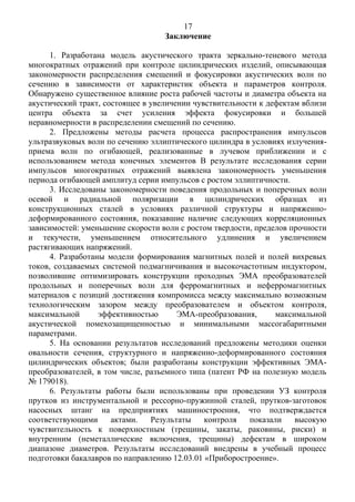 17
Заключение
1. Разработана модель акустического тракта зеркально-теневого метода
многократных отражений при контроле цилиндрических изделий, описывающая
закономерности распределения смещений и фокусировки акустических волн по
сечению в зависимости от характеристик объекта и параметров контроля.
Обнаружено существенное влияние роста рабочей частоты и диаметра объекта на
акустический тракт, состоящее в увеличении чувствительности к дефектам вблизи
центра объекта за счет усиления эффекта фокусировки и большей
неравномерности в распределении смещений по сечению.
2. Предложены методы расчета процесса распространения импульсов
ультразвуковых волн по сечению эллиптического цилиндра в условиях излучения-
приема волн по огибающей, реализованные в лучевом приближении и с
использованием метода конечных элементов В результате исследования серии
импульсов многократных отражений выявлена закономерность уменьшения
периода огибающей амплитуд серии импульсов с ростом эллиптичности.
3. Исследованы закономерности поведения продольных и поперечных волн
осевой и радиальной поляризации в цилиндрических образцах из
конструкционных сталей в условиях различной структуры и напряженно-
деформированного состояния, показавшие наличие следующих корреляционных
зависимостей: уменьшение скорости волн с ростом твердости, пределов прочности
и текучести, уменьшением относительного удлинения и увеличением
растягивающих напряжений.
4. Разработаны модели формирования магнитных полей и полей вихревых
токов, создаваемых системой подмагничивания и высокочастотным индуктором,
позволившие оптимизировать конструкции проходных ЭМА преобразователей
продольных и поперечных волн для ферромагнитных и неферромагнитных
материалов с позиций достижения компромисса между максимально возможным
технологическим зазором между преобразователем и объектом контроля,
максимальной эффективностью ЭМА-преобразования, максимальной
акустической помехозащищенностью и минимальными массогабаритными
параметрами.
5. На основании результатов исследований предложены методики оценки
овальности сечения, структурного и напряженно-деформированного состояния
цилиндрических объектов; были разработаны конструкции эффективных ЭМА-
преобразователей, в том числе, разъемного типа (патент РФ на полезную модель
№ 179018).
6. Результаты работы были использованы при проведении УЗ контроля
прутков из инструментальной и рессорно-пружинной сталей, прутков-заготовок
насосных штанг на предприятиях машиностроения, что подтверждается
соответствующими актами. Результаты контроля показали высокую
чувствительность к поверхностным (трещины, закаты, раковины, риски) и
внутренним (неметаллические включения, трещины) дефектам в широком
диапазоне диаметров. Результаты исследований внедрены в учебный процесс
подготовки бакалавров по направлению 12.03.01 «Приборостроение».
 