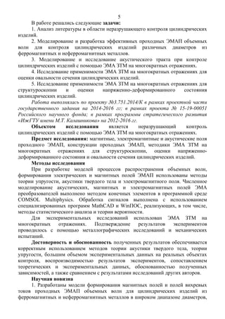 5
В работе решались следующие задачи:
1. Анализ литературы в области неразрушающего контроля цилиндрических
изделий.
2. Моделирование и разработка эффективных проходных ЭМАП объемных
волн для контроля цилиндрических изделий различных диаметров из
ферромагнитных и неферромагнитных металлов.
3. Моделирование и исследование акустического тракта при контроле
цилиндрических изделий с помощью ЭМА ЗТМ на многократных отражениях.
4. Исследование применимости ЭМА ЗТМ на многократных отражениях для
оценки овальности сечения цилиндрических изделий.
5. Исследование применимости ЭМА ЗТМ на многократных отражениях для
структуроскопии и оценки напряженно-деформированного состояния
цилиндрических изделий.
Работа выполнялась по проекту №3.751.2014/К в рамках проектной части
государственного задания на 2014-2016 гг; в рамках проекта № 15-19-00051
Российского научного фонда; в рамках программы стратегического развития
«ИжГТУ имени М.Т. Калашникова» на 2012-2016 гг.
Объектом исследования является неразрушающий контроль
цилиндрических изделий с помощью ЭМА ЗТМ на многократных отражениях.
Предмет исследования: магнитные, электромагнитные и акустические поля
проходного ЭМАП, конструкции проходных ЭМАП, методики ЭМА ЗТМ на
многократных отражениях для структуроскопии, оценки напряженно-
деформированного состояния и овальности сечения цилиндрических изделий.
Методы исследования
При разработке моделей процессов распространения объемных волн,
формирования электрических и магнитных полей ЭМАП использованы методы
теории упругости, акустики твердого тела и электромагнитного поля. Численное
моделирование акустических, магнитных и электромагнитных полей ЭМА
преобразователей выполнено методом конечных элементов в программной среде
COMSOL Multiphysics. Обработка сигналов выполнена с использованием
специализированных программ MathCAD и WinПОС, реализующих, в том числе,
методы статистического анализа и теории вероятности.
Для экспериментальных исследований использован ЭМА ЗТМ на
многократных отражениях. Подтверждение результатов экспериментов
проводилось с помощью металлографических исследований и механических
испытаний.
Достоверность и обоснованность полученных результатов обеспечивается
корректным использованием методов теории акустики твердого тела, теории
упругости, большим объемом экспериментальных данных на реальных объектах
контроля, воспроизводимостью результатов экспериментов, сопоставлением
теоретических и экспериментальных данных, обоснованностью полученных
зависимостей, а также сравнением с результатами исследований других авторов.
Научная новизна
1. Разработаны модели формирования магнитных полей и полей вихревых
токов проходных ЭМАП объемных волн для цилиндрических изделий из
ферромагнитных и неферромагнитных металлов в широком диапазоне диаметров,
 