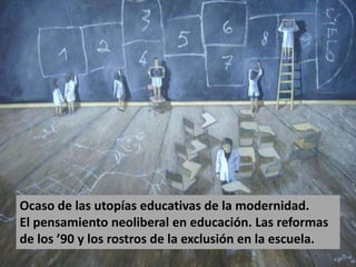 Ocaso de las utopías educativas de la modernidad.
El pensamiento neoliberal en educación. Las reformas
de los ’90 y los rostros de la exclusión en la escuela.
 