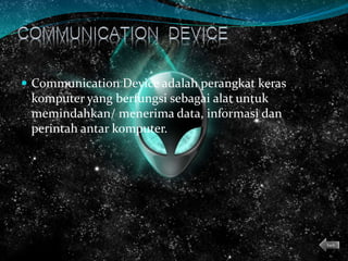  Communication Device adalah perangkat keras
komputer yang berfungsi sebagai alat untuk
memindahkan/ menerima data, informasi dan
perintah antar komputer.
back
 