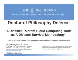 Doctor of Philosophy Defense
”A Disaster Tolerant Cloud Computing Model”A Disaster Tolerant Cloud Computing Model
as A Disaster Survival Methodology”
Ph.D. in Applied Science, Concentration in Information Engineering & Management
Presented by Chad M. Lawler
Sr. Manager & Sr. Enterprise Architect, Capgemini
B.S.I.S, University of Texas at Arlington, 2001
M.S.I.E.M, Southern Methodist University, 2004
netdeveloping@hotmail.com
http://lyle.smu.edu/emis/dt/
Defense Date: Nov. 30, 2010
A Dissertation Defense Presented to the Graduate Faculty
Lyle School of Engineering, Department of Engineering
Management, Information, and Systems
 