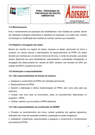 PPRA - PROGRAMA DE
PREVENÇÃO DE RISCOS
AMBIENTAIS
Período de Vigência:
Novembro/2012 a Novembro/2013
16
11.0 Monitoramento
Para o monitoramento da exposição dos trabalhadores e das medidas de controle, devem
ser realizadas avaliações sistemáticas e repetitivas da exposição a um dado risco, visando
à introdução ou modificação das medidas de controle, sempre que necessário.
12.0 Registro e divulgação dos dados
Deverá ser mantido um registro de dados, impresso ou digital, estruturado de forma a
constituir um arquivo técnico e administrativo do desenvolvimento do PPRA. Os dados
deverão ser mantidos por um período mínimo de 20 anos, a contar da emissão, que estará
sempre disponível aos seus trabalhadores, representantes e autoridades competentes. A
divulgação dos dados poderá ser: através de DDS, cartazes, nas reuniões da CIPA, por
ocasião da SIPAT e quadros de avisos.
13.0 Atribuições e responsabilidades
13.1. São responsabilidades da direção da empresa:
• Assegurar o cumprimento do PPRA com atividade permanente;
• Desenvolvimento do PPRA;
• Garantir a elaboração e efetiva implementação do PPRA, bem como zelar pela sua
eficiência;
• Custear, sem ônus para os funcionários, todos os procedimentos relacionados no
programa – PPRA;
• Verificar, assinar e por em prática o PPRA elaborado.
13.2. São responsabilidades do coordenador do SESMT:
• Proceder ao reconhecimento dos riscos, análise qualitativa dos agentes agressivos,
definições dos níveis de exposição aceitáveis, preparação de ações mitigadoras.
• Estabelecer, implementar, operacionalizar e assegurar o cumprimento e monitoramento
permanente do PPRA;
 