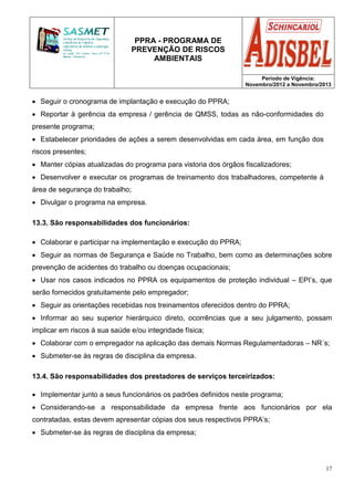 PPRA - PROGRAMA DE
PREVENÇÃO DE RISCOS
AMBIENTAIS
Período de Vigência:
Novembro/2012 a Novembro/2013
17
• Seguir o cronograma de implantação e execução do PPRA;
• Reportar à gerência da empresa / gerência de QMSS, todas as não-conformidades do
presente programa;
• Estabelecer prioridades de ações a serem desenvolvidas em cada área, em função dos
riscos presentes;
• Manter cópias atualizadas do programa para vistoria dos órgãos fiscalizadores;
• Desenvolver e executar os programas de treinamento dos trabalhadores, competente à
área de segurança do trabalho;
• Divulgar o programa na empresa.
13.3. São responsabilidades dos funcionários:
• Colaborar e participar na implementação e execução do PPRA;
• Seguir as normas de Segurança e Saúde no Trabalho, bem como as determinações sobre
prevenção de acidentes do trabalho ou doenças ocupacionais;
• Usar nos casos indicados no PPRA os equipamentos de proteção individual – EPI’s, que
serão fornecidos gratuitamente pelo empregador;
• Seguir as orientações recebidas nos treinamentos oferecidos dentro do PPRA;
• Informar ao seu superior hierárquico direto, ocorrências que a seu julgamento, possam
implicar em riscos à sua saúde e/ou integridade física;
• Colaborar com o empregador na aplicação das demais Normas Regulamentadoras – NR´s;
• Submeter-se às regras de disciplina da empresa.
13.4. São responsabilidades dos prestadores de serviços terceirizados:
• Implementar junto a seus funcionários os padrões definidos neste programa;
• Considerando-se a responsabilidade da empresa frente aos funcionários por ela
contratadas, estas devem apresentar cópias dos seus respectivos PPRA’s;
• Submeter-se às regras de disciplina da empresa;
 