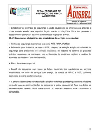 PPRA - PROGRAMA DE
PREVENÇÃO DE RISCOS
AMBIENTAIS
Período de Vigência:
Novembro/2012 a Novembro/2013
18
• Estabelecer as diretrizes de segurança e saúde ocupacional da empresa para projetos e
obras visando atender aos requisitos legais, manter a integridade física das pessoas e
especialmente padronizar as ações durante todos os projetos e obras.
13.4.1 Documentos obrigatórios aos prestadores de serviços terceirizados:
• Política de segurança da empresa, tais como APR, PPRA, PCMSO;
• Permissão para trabalhos de risco – PTR, bloqueio de energia, exigências mínimas de
segurança para prestadores de serviços, segurança do trabalho no controle de produtos
químico, segurança na montagem, uso e liberação de andaimes, registro e análise de
acidentes do trabalho – unidades remotas;
• Plano de ação emergencial;
• Dossiê de segurança com todas as fichas funcionais dos prestadores de serviços
terceirizados, em caso de serviços com energia, os cursos de NR-10 e SEP, conforme
estabelece a norma regulamentadora;
• A empresa contratante deve fiscalizar e exigir documentos que fazem parte deste programa
contendo todas as recomendações de segurança e saúde ocupacional. Para isso todas as
recomendações deverão estar contempladas no contrato existente entre contratante e
contratadas.
 