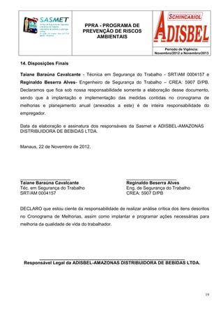 PPRA - PROGRAMA DE
PREVENÇÃO DE RISCOS
AMBIENTAIS
Período de Vigência:
Novembro/2012 a Novembro/2013
19
14. Disposições Finais
Taiane Baraúna Cavalcante - Técnica em Segurança do Trabalho - SRT/AM 0004157 e
Reginaldo Beserra Alves- Engenheiro de Segurança do Trabalho – CREA: 5907 D/PB.
Declaramos que fica sob nossa responsabilidade somente a elaboração desse documento,
sendo que à implantação e implementação das medidas contidas no cronograma de
melhorias e planejamento anual (anexados a este) é de inteira responsabilidade do
empregador.
Data da elaboração e assinatura dos responsáveis da Sasmet e ADISBEL-AMAZONAS
DISTRIBUIDORA DE BEBIDAS LTDA.
Manaus, 22 de Novembro de 2012.
____________________ ____________________
Taiane Baraúna Cavalcante Reginaldo Beserra Alves
Téc. em Segurança do Trabalho Eng. de Segurança do Trabalho
SRT/AM 0004157 CREA: 5907 D/PB
DECLARO que estou ciente da responsabilidade de realizar análise crítica dos itens descritos
no Cronograma de Melhorias, assim como implantar e programar ações necessárias para
melhoria da qualidade de vida do trabalhador.
__________________________________________________________
Responsável Legal da ADISBEL-AMAZONAS DISTRIBUIDORA DE BEBIDAS LTDA.
 