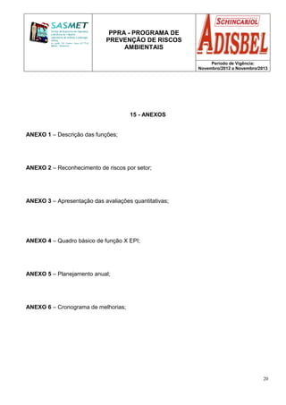 PPRA - PROGRAMA DE
PREVENÇÃO DE RISCOS
AMBIENTAIS
Período de Vigência:
Novembro/2012 a Novembro/2013
20
15 - ANEXOS
ANEXO 1 – Descrição das funções;
ANEXO 2 – Reconhecimento de riscos por setor;
ANEXO 3 – Apresentação das avaliações quantitativas;
ANEXO 4 – Quadro básico de função X EPI;
ANEXO 5 – Planejamento anual;
ANEXO 6 – Cronograma de melhorias;
 